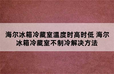 海尔冰箱冷藏室温度时高时低 海尔冰箱冷藏室不制冷解决方法